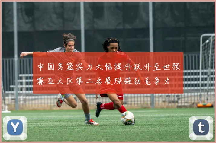 中国男篮实力大幅提升跃升至世预赛亚大区第二名展现强劲竞争力
