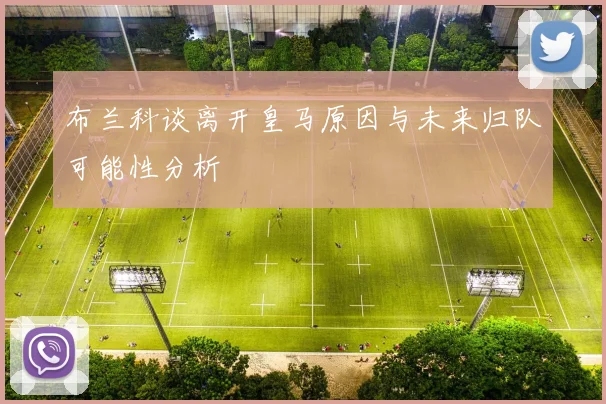 布兰科谈离开皇马原因与未来归队可能性分析