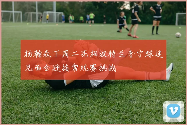 杨瀚森下周二亮相波特兰李宁球迷见面会迎接常规赛挑战