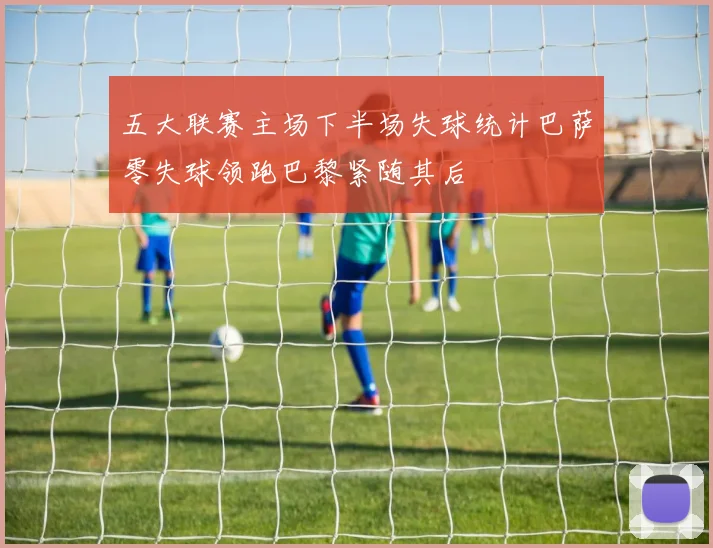 五大联赛主场下半场失球统计巴萨零失球领跑巴黎紧随其后