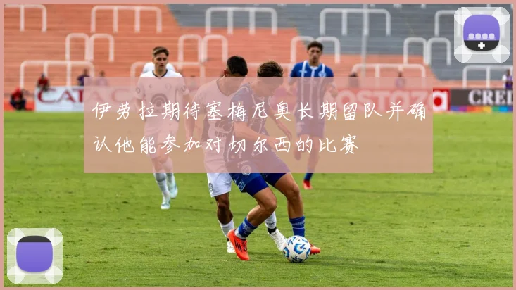 伊劳拉期待塞梅尼奥长期留队并确认他能参加对切尔西的比赛