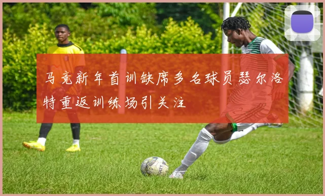 马竞新年首训缺席多名球员瑟尔洛特重返训练场引关注
