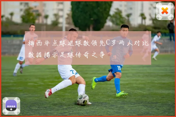 梅西非点球进球数领先C罗两人对比数据揭示足球传奇之争