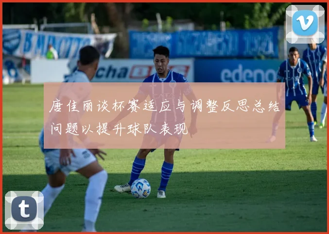 唐佳丽谈杯赛适应与调整反思总结问题以提升球队表现
