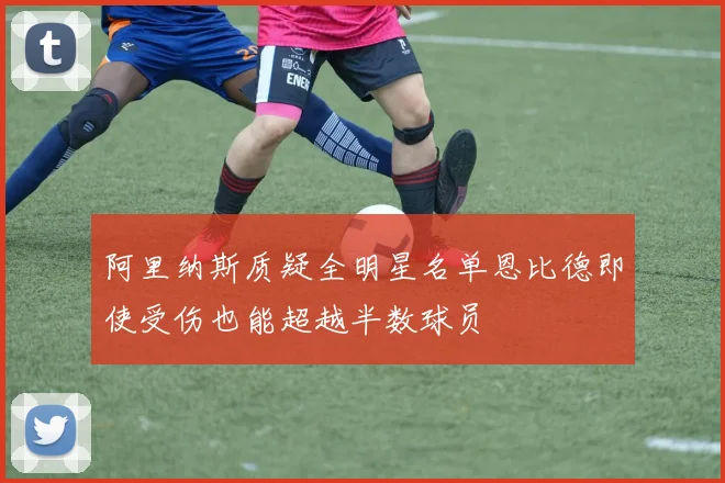 阿里纳斯质疑全明星名单恩比德即使受伤也能超越半数球员