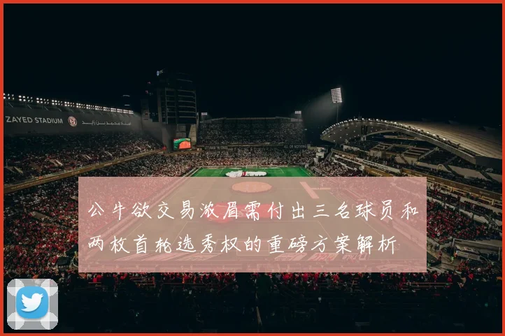 公牛欲交易浓眉需付出三名球员和两枚首轮选秀权的重磅方案解析