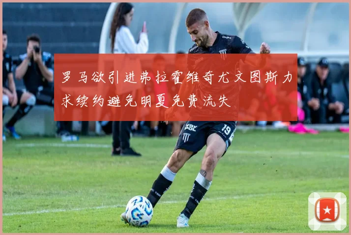 罗马欲引进弗拉霍维奇尤文图斯力求续约避免明夏免费流失