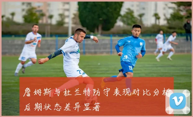 詹姆斯与杜兰特防守表现对比分析后期状态差异显著