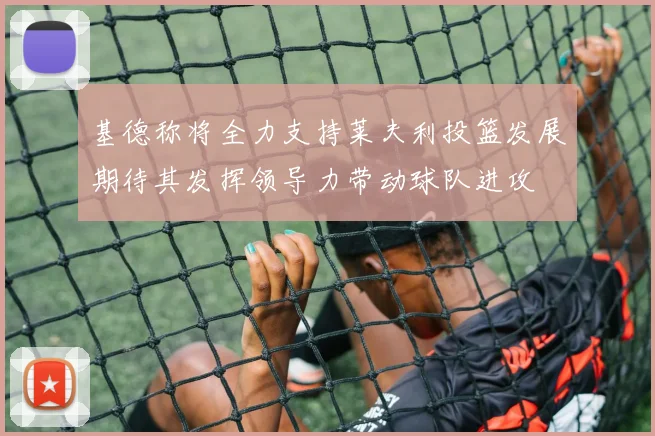 基德称将全力支持莱夫利投篮发展期待其发挥领导力带动球队进攻