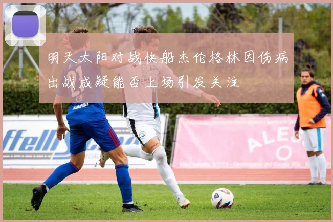 明天太阳对战快船杰伦格林因伤病出战成疑能否上场引发关注