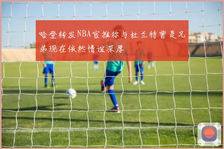 哈登转发NBA官推称与杜兰特曾是兄弟现在依然情谊深厚