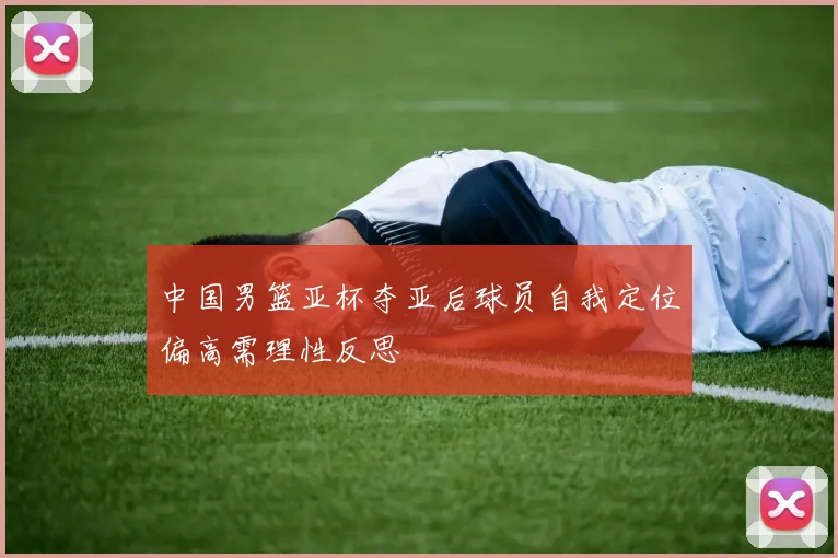 中国男篮亚杯夺亚后球员自我定位偏高需理性反思