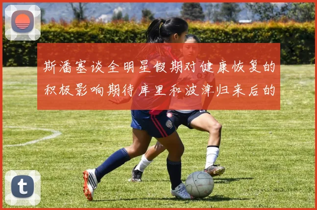 斯潘塞谈全明星假期对健康恢复的积极影响期待库里和波津归来后的全新面貌