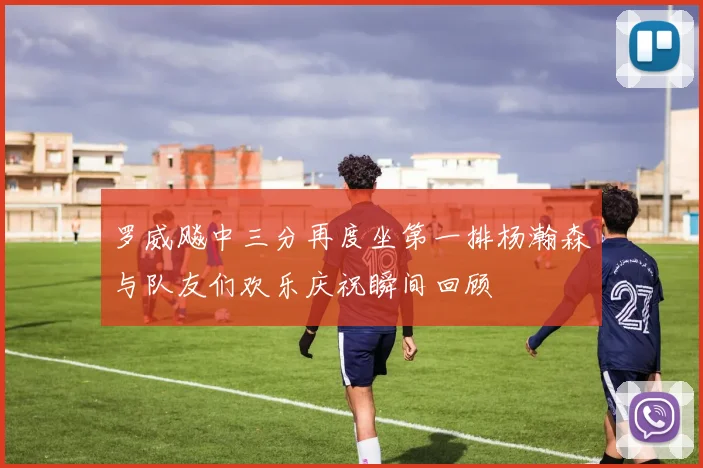 罗威飚中三分再度坐第一排杨瀚森与队友们欢乐庆祝瞬间回顾