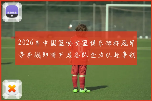 2026年中国篮协女篮俱乐部杯冠军争夺战即将开启各队全力以赴争创佳绩