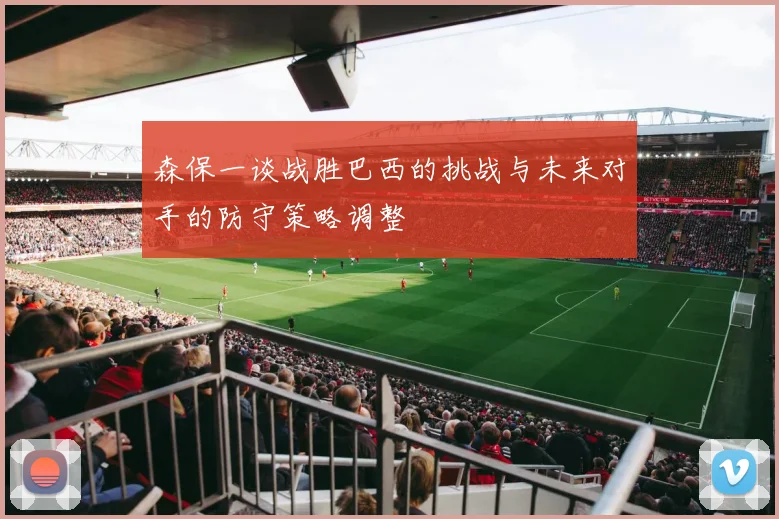 森保一谈战胜巴西的挑战与未来对手的防守策略调整