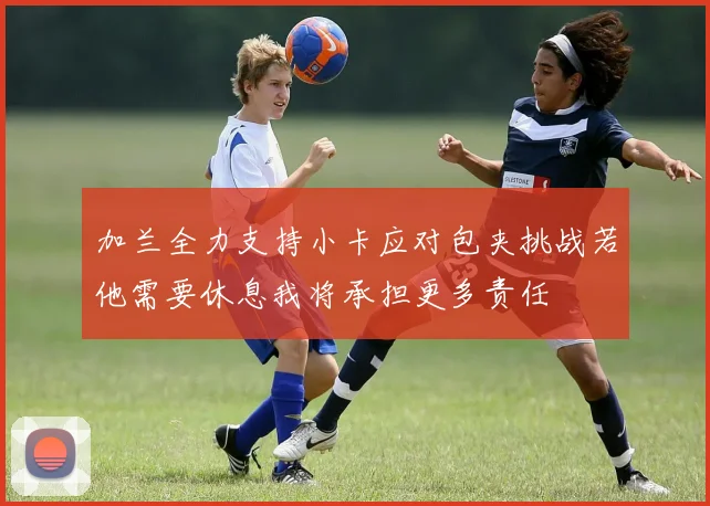加兰全力支持小卡应对包夹挑战若他需要休息我将承担更多责任