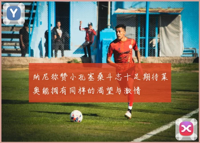 纳尼称赞小孔塞桑斗志十足期待莱奥能拥有同样的渴望与激情