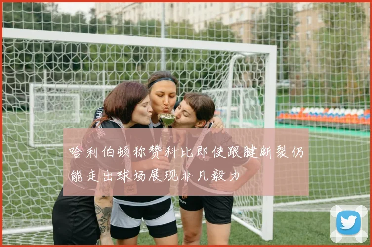 哈利伯顿称赞科比即使跟腱断裂仍能走出球场展现非凡毅力