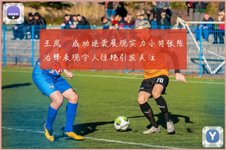 王岚嵚成功逆袭展现实力小将张陈治锋表现令人惊艳引发关注
