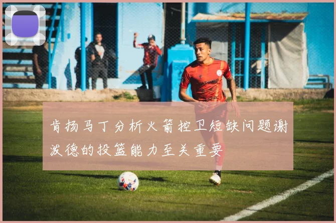 肯扬马丁分析火箭控卫短缺问题谢泼德的投篮能力至关重要