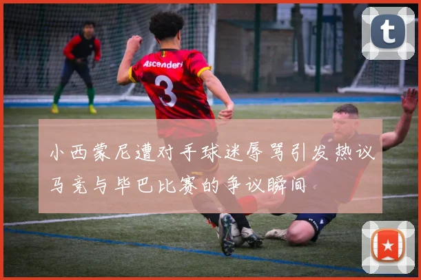 小西蒙尼遭对手球迷辱骂引发热议马竞与毕巴比赛的争议瞬间