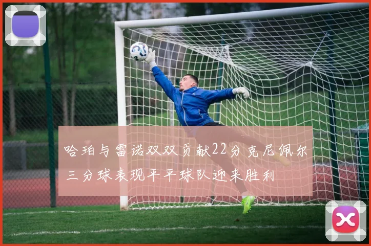 哈珀与雷诺双双贡献22分克尼佩尔三分球表现平平球队迎来胜利