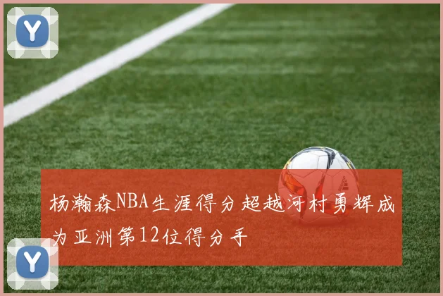 杨瀚森NBA生涯得分超越河村勇辉成为亚洲第12位得分手
