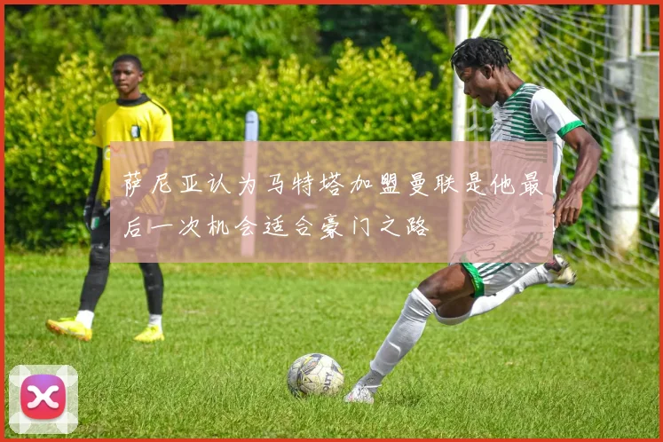 萨尼亚认为马特塔加盟曼联是他最后一次机会适合豪门之路