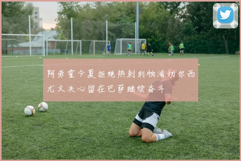 阿劳霍今夏拒绝热刺利物浦切尔西尤文决心留在巴萨继续奋斗