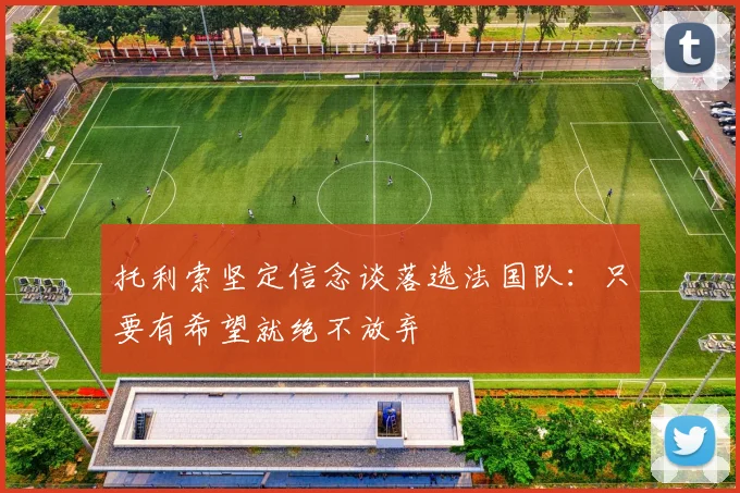 托利索坚定信念谈落选法国队：只要有希望就绝不放弃