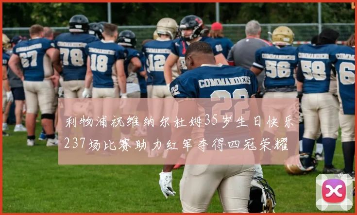 利物浦祝维纳尔杜姆35岁生日快乐237场比赛助力红军夺得四冠荣耀