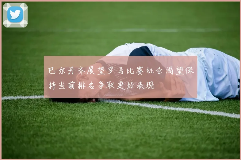 巴尔丹齐展望罗马比赛机会渴望保持当前排名争取更好表现