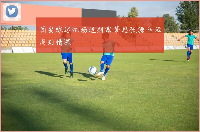 国安球迷机场送别塞蒂恩张源泪洒离别情深